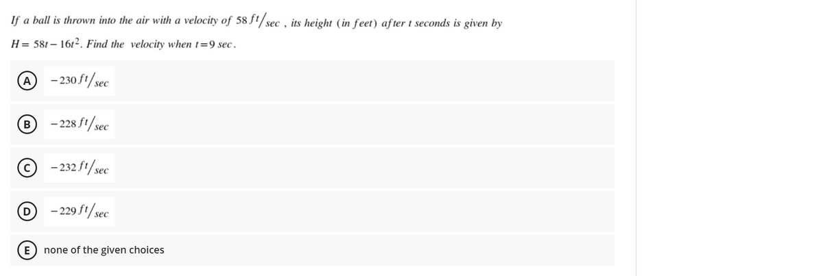 If a ball is thrown into the air with a velocity of 58 ft/sec , its height (in feet) after t seconds is given by
H= 58t – 1612. Find the velocity when t=9 sec.
A - 230S1/sec
- 228 ft/sec
В
© -232 ft/sec
D - 229 ft/sec
E
none of the given choices
