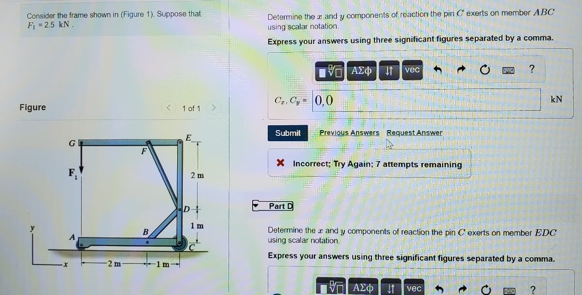 Consider the frame shown in (Figure 1). Suppose that
F = 2.5 kN.
Determine the x and y components of reaction the pin C exerts on member ABC
using scalar notation.
Express your answers using three significant figures separated by a comma.
να ΑΣΦ
I1 vec
?
Cz, Cy =
0,0
kN
Figure
< 1 of 1
>
Submit
Previous Answers Request Answer
E
G
X Incorrect; Try Again; 7 attempts remaining
2 m
Part D
D
1 m
Determine the x and y components of reaction the pin C exerts on member EDC
using scalar notation.
Express your answers using three significant figures separated by a comma.
2 m
1m-
Π ΑΣΦ
vec
