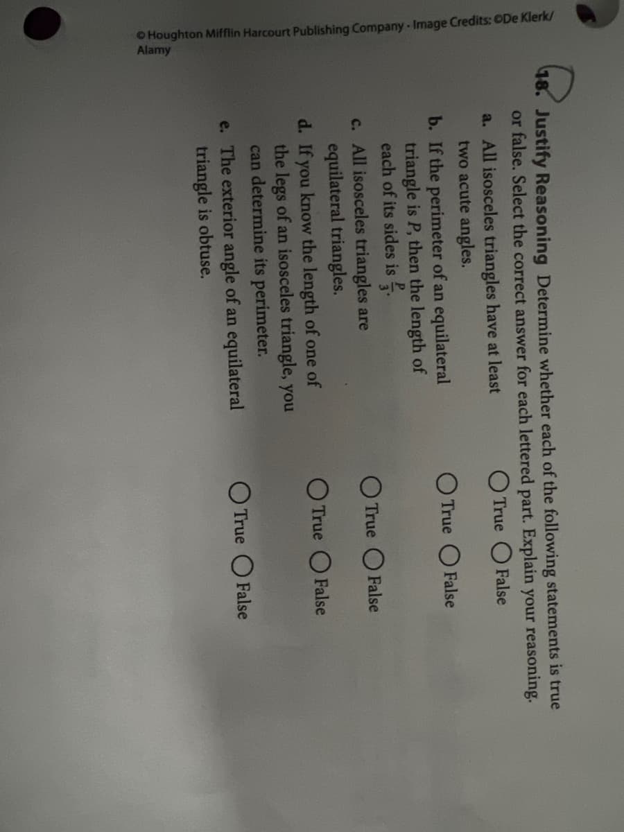 OHoughton Mifflin Harcourt Publishing Company - Image Credits: ODe Klerk/
Alamy
48. Justify Reasoning Determine whether each of the following statements is true
or false. Select the correct answer for each lettered part. Explain your reasoning.
O True O False
a. All isosceles triangles have at least
two acute angles.
b. If the perimeter of an equilateral
triangle is P, then the length of
each of its sides is .
O True OFalse
O True O False
c. All isosceles triangles are
equilateral triangles.
d. If you know the length of one of
the legs of an isosceles triangle, you
can determine its perimeter.
O True O False
O True OFalse
e. The exterior angle of an equilateral
triangle is obtuse.
