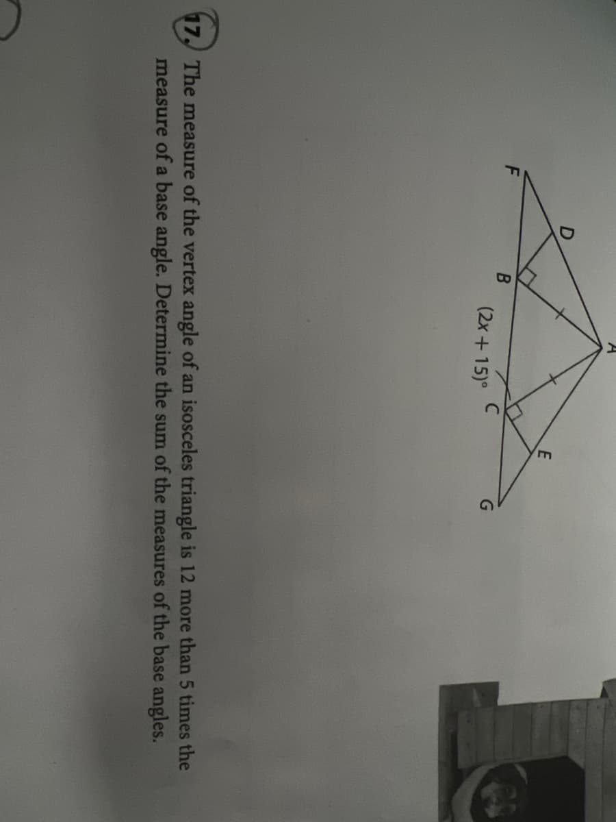 (2x+15)°
G
17, The measure of the vertex angle of an isosceles triangle is 12 more than 5 times the
measure of a base angle. Determine the sum of the measures of the base angles.
