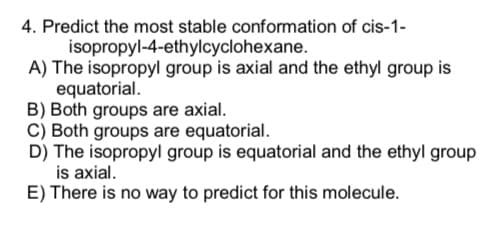 4. Predict the most stable conformation of cis-1-
isopropyl-4-ethylcyclohexane.
A) The isopropyl group is axial and the ethyl group is
equatorial.
B) Both groups are axial.
C) Both groups are equatorial.
D) The isopropyl group is equatorial and the ethyl group
is axial.
E) There is no way to predict for this molecule.