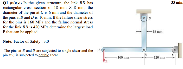 Q1 (DÖÇ-1) In the given structure, the link BD has
rectangular cross section of 18 mm × 8 mm, the
diameter of the pin at C is 6 mm and the diameter of
the pins at B and D is 10 mm. If the failure shear stress
for the pins is 160 MPa and the failure normal stress
for the link BD is 420 MPa determine the largest load
P that can be applied.
35 min.
D.
-18 mm
Note: Factor of Safety : 3.0
The pins at B and D are subjected to single shear and the
pin at C is subjected to double shear
160 mm
120 mm
