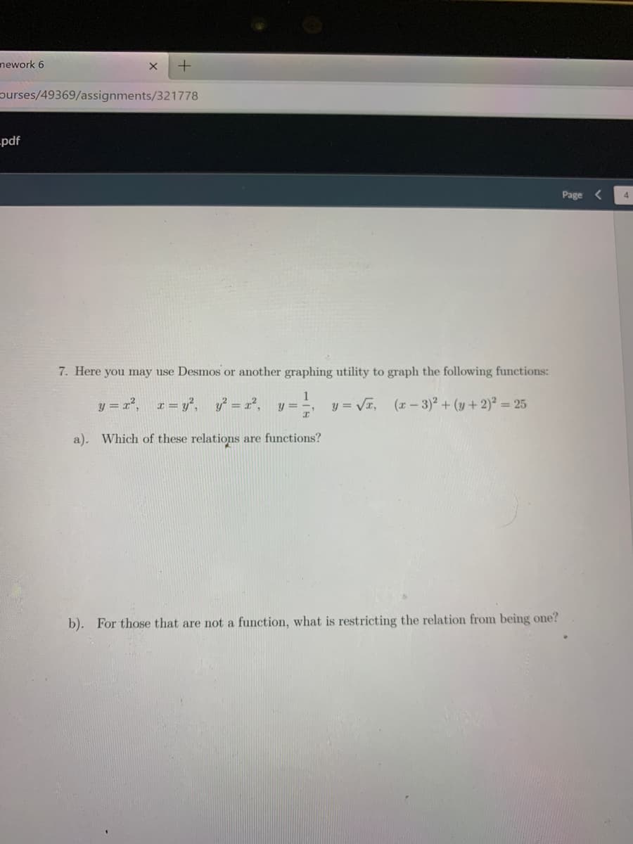 nework 6
purses/49369/assignments/321778
-pdf
Page <
4
7. Here you may use Desmos or another graphing utility to graph the following functions:
1
y = x?.
r = y°, y = r²,
y = VT, (r-3)2 + (y +2)² = 25
y =
a). Which of these relations are functions?
b). For those that are not a function, what is restricting the relation from being one?
