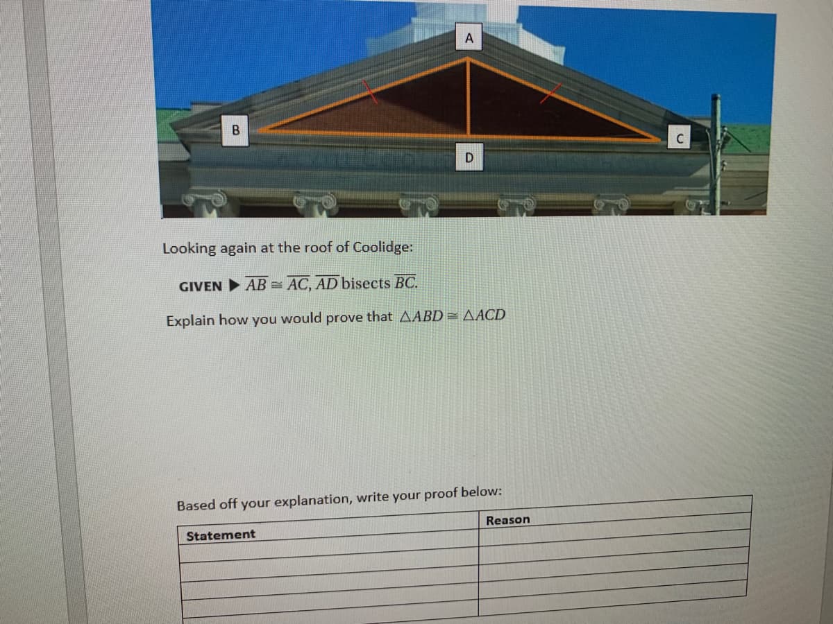 A
C
Looking again at the roof of Coolidge:
GIVEN AB = AC, AD bisects BC.
Explain how you would prove that AABD= AACD
Based off your explanation, write your proof below:
Reason
Statement
