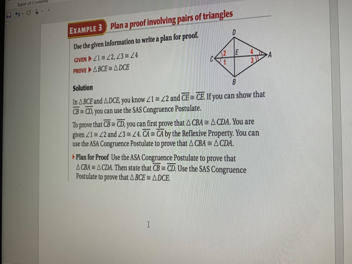 Table of Contents
EXAMPLE 3 Plan a proof involving pairs of triangles
Use the given information to write a plan for proof.
GIVEN 21= 2, 23 4
3
PROVE A BCE = A DCE
Solution
In ABCE and ADCE, you know Z1= Z2 and CE = CE. If you can show that
CB = CD, you can use the SAS Congruence Postulate.
To prove that CB = CD, you can first prove that A CBA =A CDA. You are
given Z1 = 2 and Z3 = Z4. CA = CA by the Reflexive Property. You can
use the ASA Congruence Postulate to prove that A CBA = A CDA.
Plan for Proof Use the ASA Congruence Postulate to prove that
A CBA = A CDA. Then state that CB = CD. Use the SAS Congruence
Postulate to
prove
that A BCE = A DCE.
