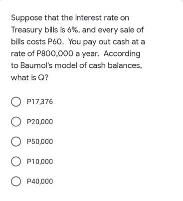 Suppose that the interest rate on
Treasury bills is 6%, and every sale of
bills costs P60. You pay out cash at a
rate of P800,000 a year. According
to Baumol's model of cash balances,
what is Q?
O P17,376
O P20,000
O P50,000
O P10,000
O P40,000
