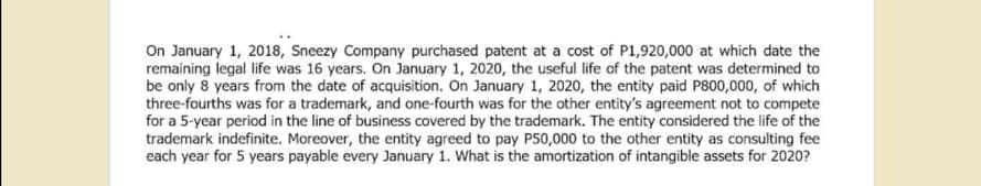 On January 1, 2018, Sneezy Company purchased patent at a cost of P1,920,000 at which date the
remaining legal life was 16 years. On January 1, 2020, the useful life of the patent was determined to
be only 8 years from the date of acquisition. On January 1, 2020, the entity paid P800,000, of which
three-fourths was for a trademark, and one-fourth was for the other entity's agreement not to compete
for a 5-year period in the line of business covered by the trademark. The entity considered the life of the
trademark indefinite. Moreover, the entity agreed to pay P50,000 to the other entity as consulting fee
each year for 5 years payable every January 1. What is the amortization of intangible assets for 2020?
