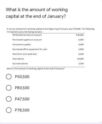 What is the amount of working
capital at the end of January?
A service enterprise's working capital at the beginning of lanuary was P70,000. The fellowing
transactions occurred during lanuary
Performed services on account
P30,000
Purchased supplies on account
5,000
Consumed supplies
4,000
Purchased office equipment for cash
2,000
Paid short term bank loan
6,500
Paid salaries
10,000
Accrued salaries
3,500
What is the amount of working capital at the end of January?
O P50,500
O P80,500
O P47,500
O P78,500
