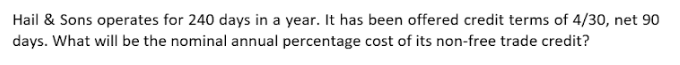 Hail & Sons operates for 240 days in a year. It has been offered credit terms of 4/30, net 90
days. What will be the nominal annual percentage cost of its non-free trade credit?
