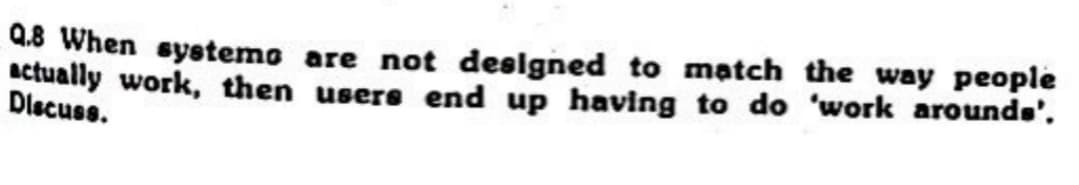 Q.8 When systems are not designed to match the way people
actually work, then users end up having to do 'work arounds'.
Discuss.
