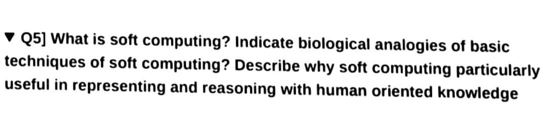 Q5] What is soft computing? Indicate biological analogies of basic
techniques of soft computing? Describe why soft computing particularly
useful in representing and reasoning with human oriented knowledge