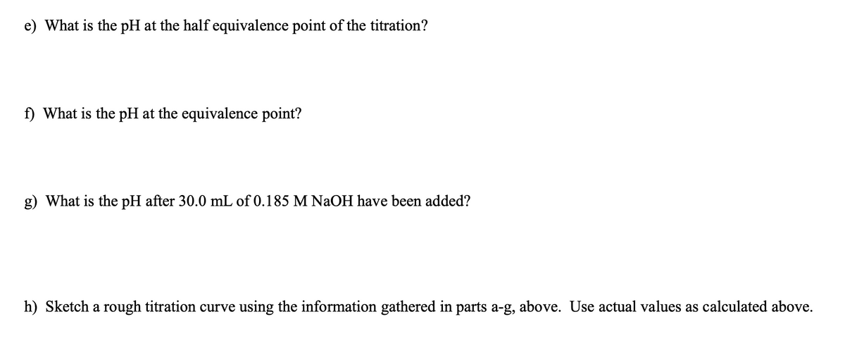 e) What is the pH at the half equivalence point of the titration?
f) What is the pH at the equivalence point?
g) What is the pH after 30.0 mL of 0.185 M NaOH have been added?
h) Sketch a rough titration curve using the information gathered in parts a-g, above. Use actual values as calculated above.