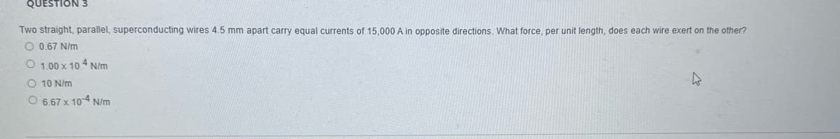 QUESTION 3
Two straight, parallel, superconducting wires 4.5 mm apart carry equal currents of 15,000 A in opposite directions. What force, per unit length, does each wire exert on the other?
O 0.67 N/m
O 1.00 x 10 4 N/m
O 10 N/m
O 6.67 x 104 N/m
