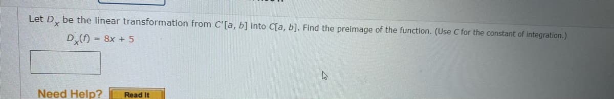 Let D, be the linear transformation from C'[a, b] into C[a, b]. Find the preimage of the function. (Use C for the constant of integration.)
D() = 8x + 5
Need Help?
Read It
