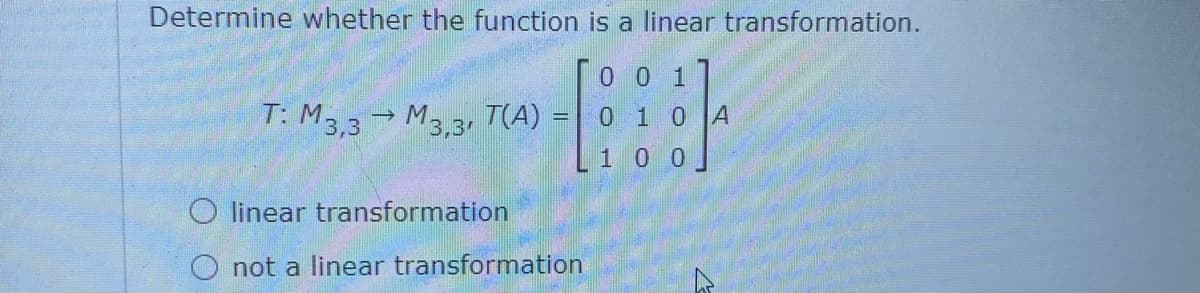Determine whether the function is a linear transformation.
T0 0 1
0 1 0 A
T: M3,3
M3.3, (A):
1 0 0
O linear transformation
O not a linear transformation
