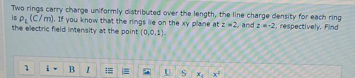 Two rings carry charge uniformly distributed over the length, the line charge density for each ring
is P (C/m). If you know that the rings lie on the xy plane at z =2, and z =-2, respectively. Find
the electric field intensity at the point (0,0,1).
I
U
X2
x2
