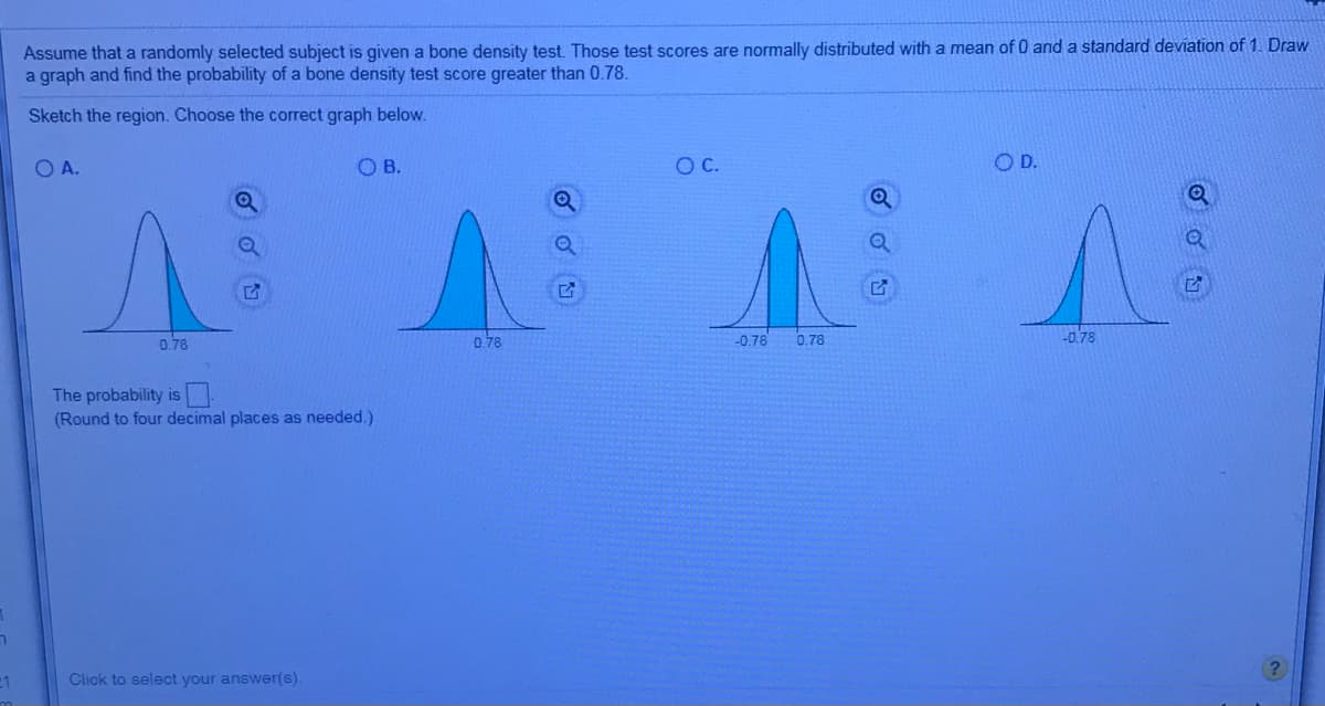 Assume that a randomly selected subject is given a bone density test. Those test scores are normally distributed with a mean of 0 and a standard deviation of 1. Draw
a graph and find the probability of a bone density test score greater than 0.78.
Sketch the region. Choose the correct graph below.
O A.
O B.
OD.
0.78
-0.78
-0.78
0.78
0.78
The probability is
(Round to four decimal places as needed.)
-1
Click to select your answer(s).
