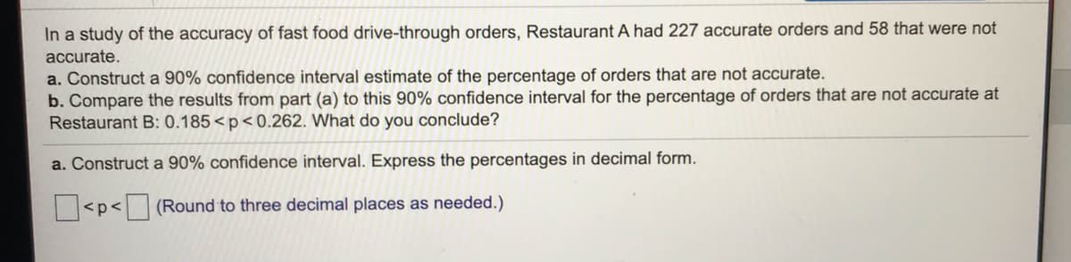 In a study of the accuracy of fast food drive-through orders, Restaurant A had 227 accurate orders and 58 that were not
accurate.
a. Construct a 90% confidence interval estimate of the percentage of orders that are not accurate.
b. Compare the results from part (a) to this 90% confidence interval for the percentage of orders that are not accurate at
Restaurant B: 0.185<p<0.262. What do you conclude?
a. Construct a 90% confidence interval. Express the percentages in decimal form.
|<p< (Round to three decimal places as needed.)
