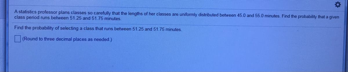 A statistics professor plans classes so carefully that the lengths of her classes are uniformly distributed between 45.0 and 55.0 minutes. Find the probability that a given
class period runs between 51.25 and 51.75 minutes.
Find the probability of selecting a class that runs between 51.25 and 51.75 minutes.
(Round to three decimal places as needed.)
