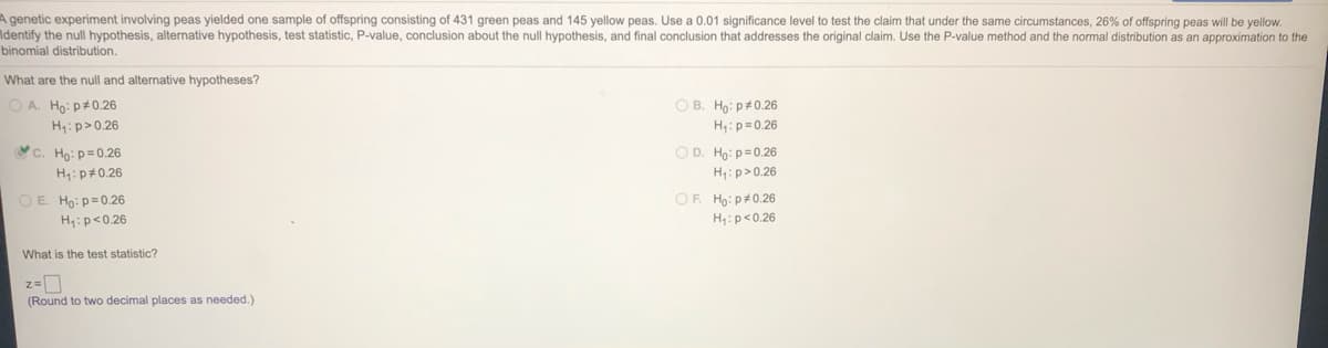 A genetic experiment involving peas yielded one sample of offspring consisting of 431 green peas and 145 yellow peas. Use a 0.01 significance level to test the claim that under the same circumstances, 26% of offspring peas will be yellow
Identify the null hypothesis, alternative hypothesis, test statistic, P-value, conclusion about the null hypothesis, and final conclusion that addresses the original claim. Use the P-value method and the normal distribution as an approximation to the
binomial distribution.
What are the null and alternative hypotheses?
O A. Ho: p#0.26
O B. Ho: p#0.26
H:p>0.26
H:p=0.26
&c. Ho:p=0.26
O D. Ho: p= 0.26
H:p#0.26
H:p>0.26
O E. Ho: p=0.26
OF. Ho: p#0.26
H:p<0.26
H:p<0.26
What is the test statistic?
(Round to two decimal places as needed.)
