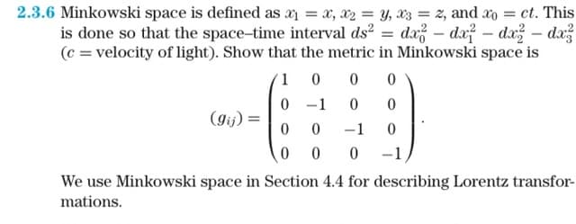 2.3.6 Minkowski space is defined as x₁ = x, x₂ = y, x3 = 2, and x = ct. This
is done so that the space-time interval ds² = dx - dx? - dx² - dx?
(c = velocity of light). Show that the metric in Minkowski space is
1
0 0 0
0
-1
0
0
0
0
-1
0
0 0 0 -1
(gij) =
We use Minkowski space in Section 4.4 for describing Lorentz transfor-
mations.