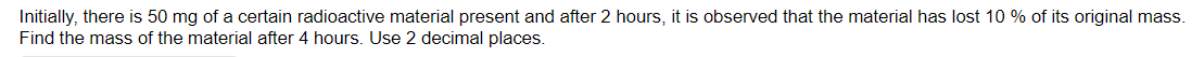 Initially, there is 50 mg of a certain radioactive material present and after 2 hours, it is observed that the material has lost 10 % of its original mass.
Find the mass of the material after 4 hours. Use 2 decimal places.