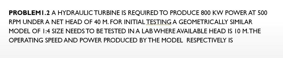 PROBLEMI.2 A HYDRAULIC TURBINE IS REQUIRED TO PRODUCE 800 KW POWER AT 500
RPM UNDER A NET HEAD OF 40 M. FOR INITIAL TESTING A GEOMETRICALLY SIMILAR
MODEL OF 1:4 SIZE NEEDS TO BE TESTED IN A LAB WHERE AVAILABLE HEAD IS 10 M.THE
OPERATING SPEED AND POWER PRODUCED BY THE MODEL RESPECTIVELY IS