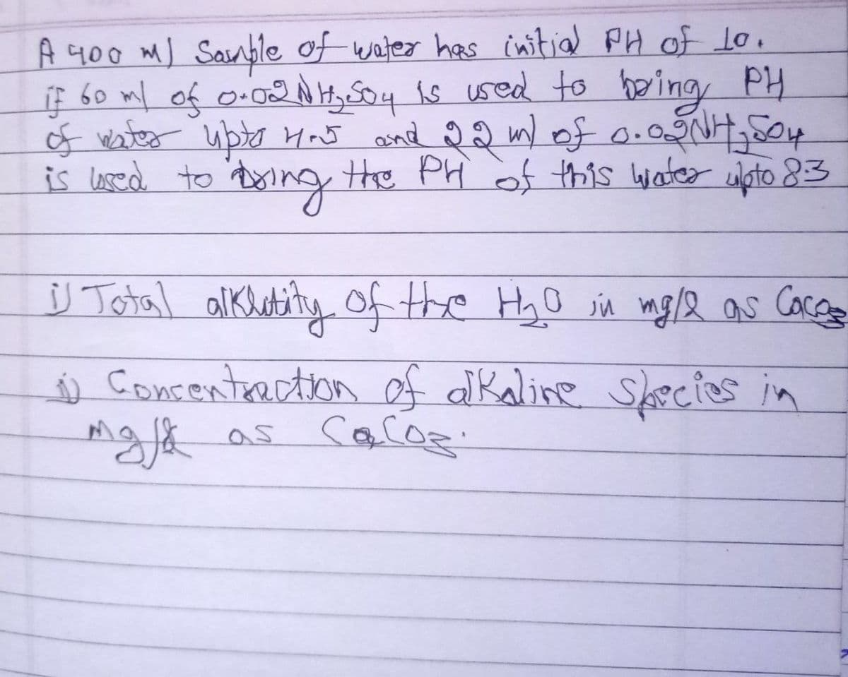 A 400 m) Sample of water has initial PH of 10.
if 60 ml of 0.02 N H₂ S504 is used to bring PH
of water upto How and 22m) of 0.02NH₂SO4
is used to bring the PH of this water upto 8:3
-
is Total alklatity of the H₂O in mg/2 as Cacos
1) Concentraction of alkaline species in
majk as Caloz.
Сасоз