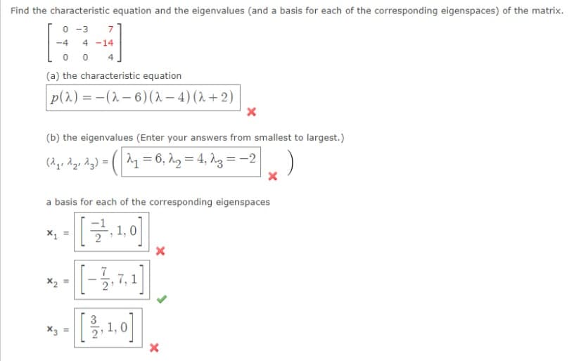 Find the characteristic equation and the eigenvalues (and a basis for each of the corresponding eigenspaces) of the matrix.
0 -3
7
-4
4 -14
0 0
4
(a) the characteristic equation
p(2) = -(2– 6)(2 – 4) (2 + 2)
(b) the eigenvalues (Enter your answers from smallest to largest.)
(2go Age Ag) = (^1= 6, h.2 = 4, 13 = -2
a basis for each of the corresponding eigenspaces
1,
7, 1
3
1,0
X3 =
II
