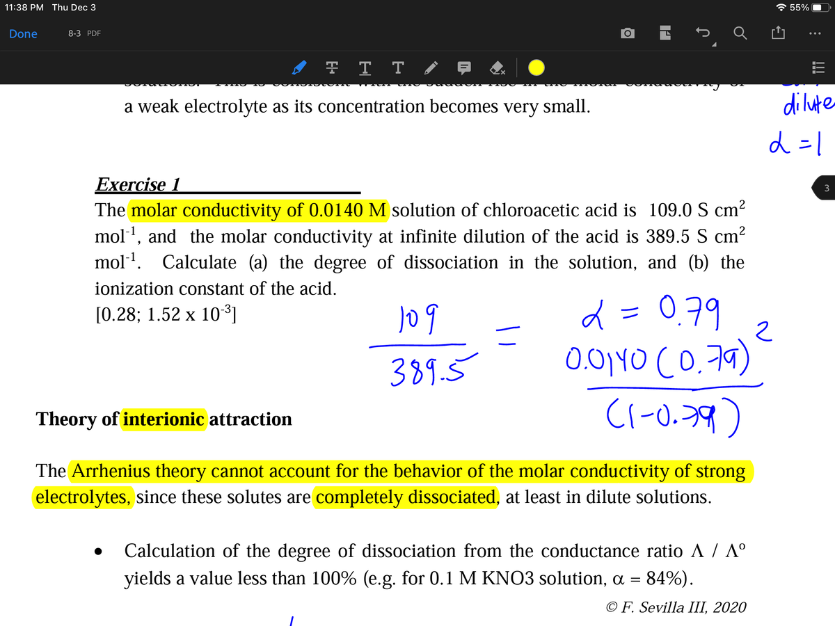 11:38 PM Thu Dec 3
* 55%
Done
8-3 PDF
A T T T E
a weak electrolyte as its concentration becomes very small.
dilute
d =1
Exercise 1
3
The molar conductivity of 0.0140 M solution of chloroacetic acid is 109.0 S cm?
mol1, and the molar conductivity at infinite dilution of the acid is 389.5 S cm2
mol1. Calculate (a) the degree of dissociation in the solution, and (b) the
ionization constant of the acid.
d = 0.79
0.01YO CO.7a)
C1-0.39)
[0.28; 1.52 x 10³]
389.5
Theory of interionic attraction
The Arrhenius theory cannot account for the behavior of the molar conductivity of strong
electrolytes, since these solutes are completely dissociated, at least in dilute solutions.
Calculation of the degree of dissociation from the conductance ratio A / A°
yields a value less than 100% (e.g. for 0.1 M KNO3 solution, a = 84%).
© F. Sevilla III, 2020
!!!
