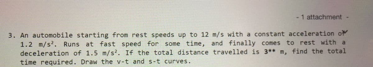 -1 attachment
3. An automobile starting from rest speeds up to 12 m/s with a constant acceleration of
1.2 m/s2. Runs at fast
deceleration of 1.5 m/s². If the total distance travelled is 3** m, find the total
time required. Draw the v-t and s-t curves.
speed for
some time, and finally comes to rest with a
