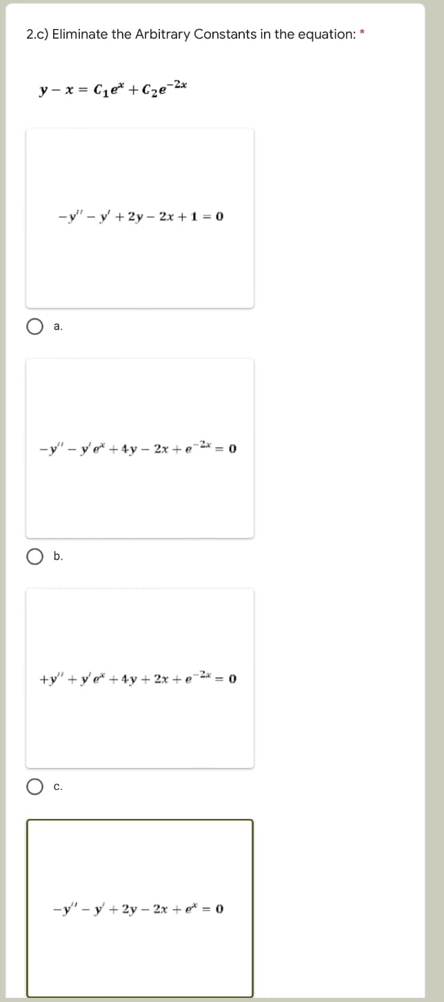 2.c) Eliminate the Arbitrary Constants in the equation: *
y - x = C1e* +Cze¯2x
-y" - y' + 2y – 2x + 1 = 0
а.
-y" – y' e* + 4y – 2x + e¯2* = o
b.
+y" +y' e* +4y + 2x + e¯2* = 0
С.
-y" - y + 2y – 2x + e* = o
