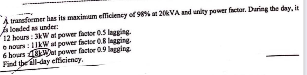 transformer has its maximum efficiency of 98% at 20kVA and unity power factor. During the day, it
is loaded as under:
12 hours: 3kW at power factor 0.5 lagging.
6 nours: 11kW at power factor 0.8 lagging.
6 hours 48kWat power factor 0.9 lagging.
Find the all-day efficiency.