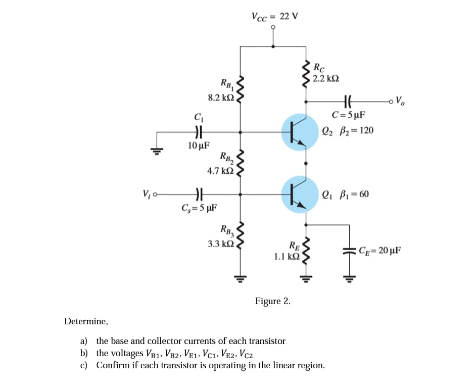 V₂0-
C₁
F
10 μF
RB₁
8.2 ΚΩ
RB2
4.7 ΚΩ
F
C₁=5 µF
RB3
3.3 ΚΩ ,
Vcc= 22 V
RE
1.1 ΚΩ
Figure 2.
Rc
, 2.2 ΚΩ
HH
C=5µF
Q2 B₂= 120
Q₁ B₁ = 60
Determine,
a) the base and collector currents of each transistor
b) the voltages VB1, VB2, VE1, VC1, VE2, VC2
c) Confirm if each transistor is operating in the linear region.
o Vo
CE= 20 µF