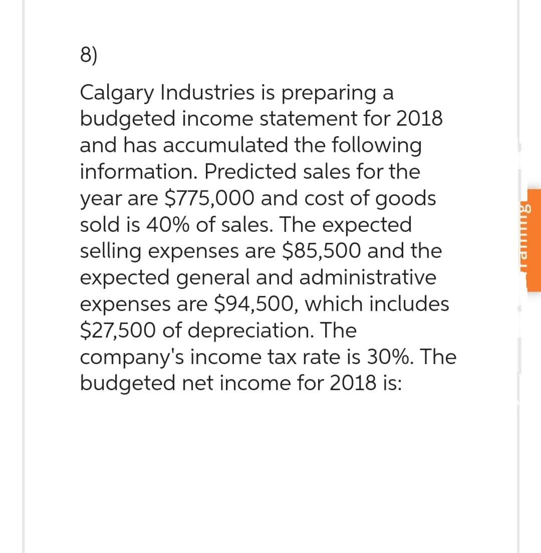 8)
Calgary Industries is preparing a
budgeted income statement for 2018
and has accumulated the following
information. Predicted sales for the
year are $775,000 and cost of goods
sold is 40% of sales. The expected
selling expenses are $85,500 and the
expected general and administrative
expenses are $94,500, which includes
$27,500 of depreciation. The
company's income tax rate is 30%. The
budgeted net income for 2018 is:
amning