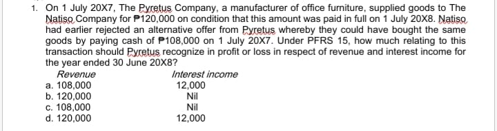 1. On 1 July 20X7, The Pyretus Company, a manufacturer of office furniture, supplied goods to The
Natiso Company for P120,000 on condition that this amount was paid in full on 1 July 20X8. Natiso
had earlier rejected an alternative offer from Pyretus whereby they could have bought the same
goods by paying cash of P108,000 on 1 July 20X7. Under PFRS 15, how much relating to this
transaction should Pyretus recognize in profit or loss in respect of revenue and interest income for
the year ended 30 June 20X8?
Revenue
Interest income
12,000
a. 108,000
b. 120,000
c. 108,000
d. 120,000
Nil
Nil
12,000
