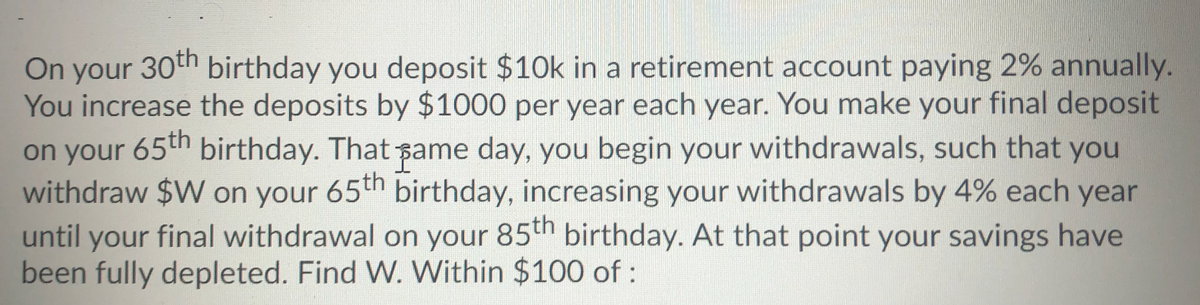 On your 30th birthday you deposit $10k in a retirement account paying 2% annually.
You increase the deposits by $1000 per year each year. You make your final deposit
on your birthday. That ame day, you begin your withdrawals, such that you
withdraw $W on your 65th birthday, increasing your withdrawals by 4% each year
until your final withdrawal on your 85th birthday. At that point your savings have
been fully depleted. Find W. Within $100 of :
65th
