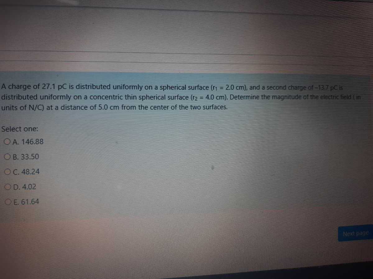 A charge of 27.1 pC is distributed uniformly on a spherical surface (r = 2.0 cm), and a second charge of 13.7 pC is
distributed uniformly on a concentric thin spherical surface (r2 = 4.0 cm). Determine the magnitude of the electric field (in
units of N/C) at a distance of 5.0 cm from the center of the two surfaces.
Select one:
OA. 146.88
OB. 33.50
OC. 48.24
OD. 4.02
OE 61.64
Next page

