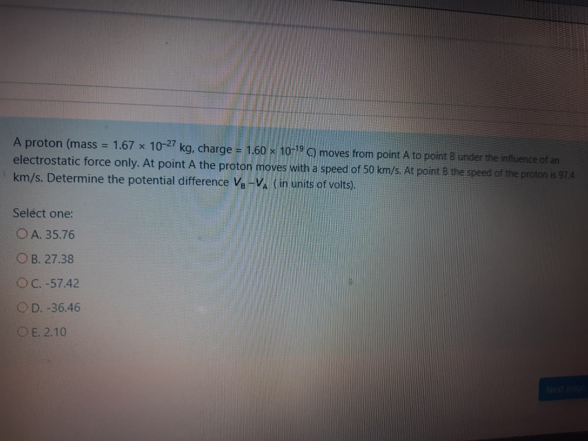 A proton (mass = 1.67 x 10- kg, charge
1.60 x 10-1 C) moves from point A to point Bunder the influence of an
electrostatic force only. At point A the proton moves with a speed of 50 km/s. At point B the speed of the proton is 97.4
km/s. Determine the potential difference V-V (in units of volts).
Select one:
OA. 35.76
OB. 27.38
OC. -57.42
OD. -36.46
OE. 2.10
Next page
