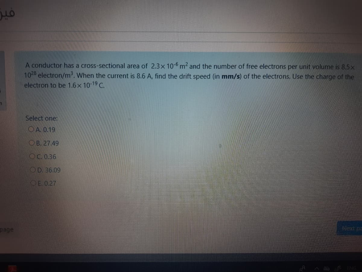 فير
A conductor has a cross-sectional area of 2.3x 10-6 m and the number of free electrons per unit volume is 8.5x
10- electron/m. When the current is 8.6 A, find the drift speed (in mm/s) of the electrons. Use the charge of the
electron to be 1.6x 10-19 C.
Select one:
OA 0.19
OB. 27.49
CC.036
C0.36.09
CE.027
page
