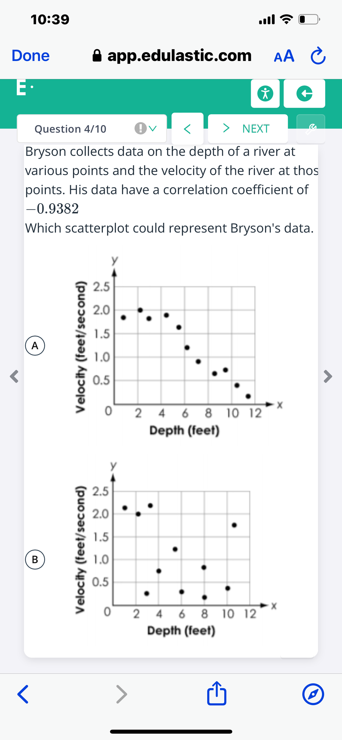 10:39
ull ?
Done
app.edulastic.com AA C
E·
Question 4/10
> NEXT
Bryson collects data on the depth of a river at
various points and the velocity of the river at thos
points. His data have a correlation coefficient of
-0.9382
Which scatterplot could represent Bryson's data.
2.5
2.0
1.5
A
1.0
0.5
O 2 4 6 8 10 12
Depth (feet)
2.5
2.0
1.5
В
1.0
0.5
2 4 6 8 10 12
Depth (feet)
Velocity (feet/second)
Velocity (feet/second)
