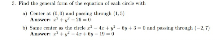 3. Find the general form of the equation of each circle with
a) Center at (0,0) and passing through (1,5)
Answer: a2 + y? – 26 = 0
b) Same center as the circle a2-4x + y? – 6y + 3 = 0 and passing through (-2, 7)
Answer: a2 + y? – 4x + 6y – 19 = 0
