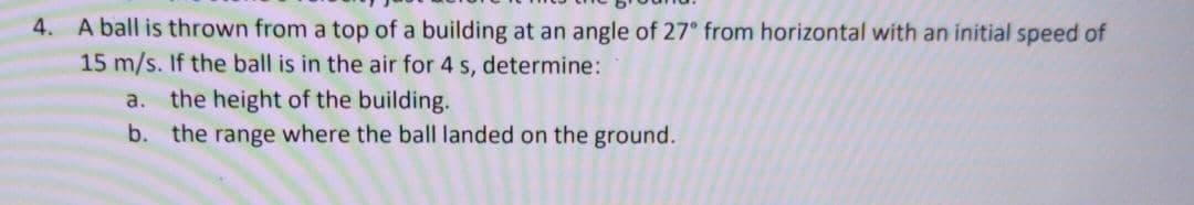 4. A ball is thrown from a top of a building at an angle of 27° from horizontal with an initial speed of
15 m/s. If the ball is in the air for 4 s, determine:
a. the height of the building.
b. the range where the ball landed on the ground.

