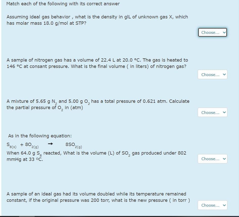 Match each of the following with its correct answer
Assuming ideal gas behavior, what is the density in glL of unknown gas X, which
has molar mass 18.0 g/mol at STP?
Choose...
A sample of nitrogen gas has a volume of 22.4 L at 20.0 °C. The gas is heated to
146 °C at consant pressure. What is the final volume ( in liters) of nitrogen gas?
Choose...
A mixture of 5.65 g N, and 5.00 g o, has a total pressure of 0.621 atm. Calculate
the partial pressure of O, in (atm)
Choose...
As in the following equation:
850 2(9)
Safe) + 802(g)
When 64.0 g S, reacted, What is the volume (L) of So, gas produced under 802
8(s)
2(g)
mmHg at 33 °C.
Choose...
A sample of an ideal gas had its volume doubled while its temperature remained
constant, if the original pressure was 200 torr, what is the new pressure ( in torr )
Choose...
