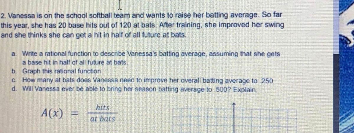 2. Vanessa is on the school softball team and wants to raise her batting average. So far
this year, she has 20 base hits out of 120 at bats. After training, she improved her swing
and she thinks she can get a hit in half of all future at bats.
a. Write a rational function to describe Vanessa's batting average, assuming that she gets
a base hit in half of all future at bats.
b. Graph this rational function.
c. How many at bats does Vanessa need to improve her overall batting average to .250
d. Will Vanessa ever be able to bring her season batting average to 500? Explain.
hits
A(x) =
at bats
