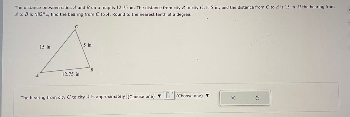 The distance between cities A and B on a map is 12.75 in. The distance from city B to city C, is 5 in, and the distance from C to A is 15 in. If the bearing from
A to B is N82°E, find the bearing from C to A. Round to the nearest tenth of a degree.
C
15 in
5 in
A
12.75 in
The bearing from city C to city A is approximately (Choose one) VU(Choose one) ▼
