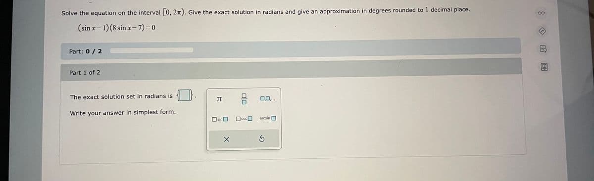 Solve the equation on the interval 0, 2n). Give the exact solution in radians and give an approximation in degrees rounded to 1 decimal place.
(sin x- 1)(8 sin x-7)=0
|
Part: 0 / 2
Part 1 of 2
The exact solution set in radians is
JT
0,0,.
Write your answer in simplest form.
sinO
Ocsc
arcsin
