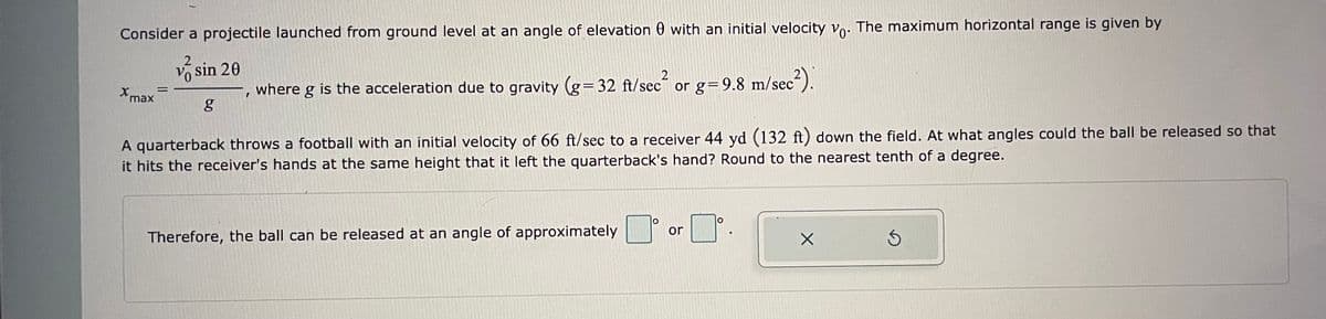 Consider a projectile launched from ground level at an angle of elevation 0 with an initial velocity Vo. The maximum horizontal range is given by
V sin 20
where g is the acceleration due to gravity (g=32 ft/sec
´ or g= 9.8 m/sec-).
Xmax
A quarterback throws a football with an initial velocity of 66 ft/sec to a receiver 44 yd (132 ft) down the field. At what angles could the ball be released so that
it hits the receiver's hands at the same height that it left the quarterback's hand? Round to the nearest tenth of a degree.
or
Therefore, the ball can be released at an angle of approximately
