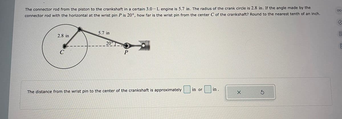 00
The connector rod from the piston to the crankshaft in a certain 3.0 –L engine is 5.7 in. The radius of the crank circle is 2.8 in. If the angle made by the
connector rod with the horizontal at the wrist pin P is 20°, how far is the wrist pin from the center C of the crankshaft? Round to the nearest tenth of an inch.
5.7 in
2.8 in
200
P
in or
in.
The distance from the wrist pin to the center of the crankshaft is approximately
