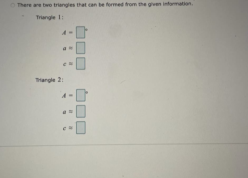 There are two triangles that can be formed from the given information.
Triangle 1:
A
Triangle 2:
